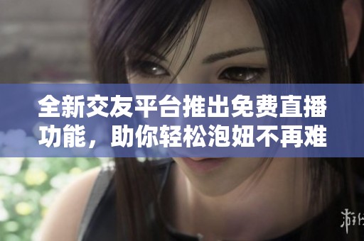 全新交友平台推出免费直播功能，助你轻松泡妞不再难