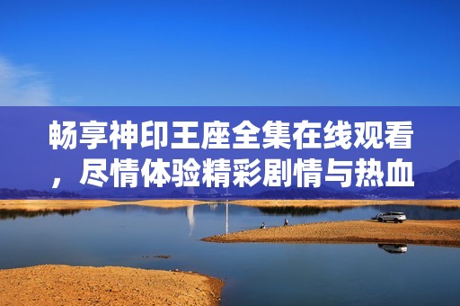 畅享神印王座全集在线观看，尽情体验精彩剧情与热血冒险
