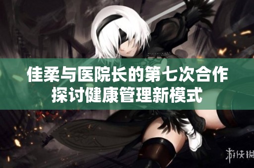 佳柔与医院长的第七次合作探讨健康管理新模式
