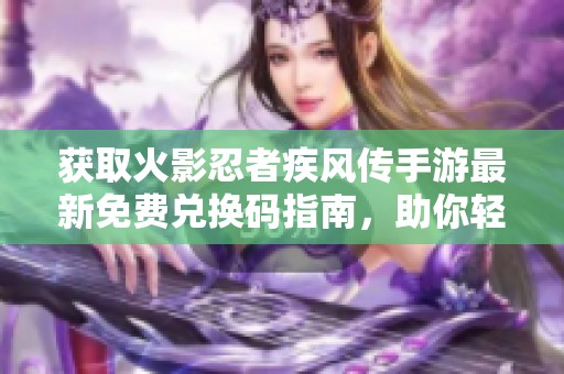 获取火影忍者疾风传手游最新免费兑换码指南，助你轻松升级英雄角色