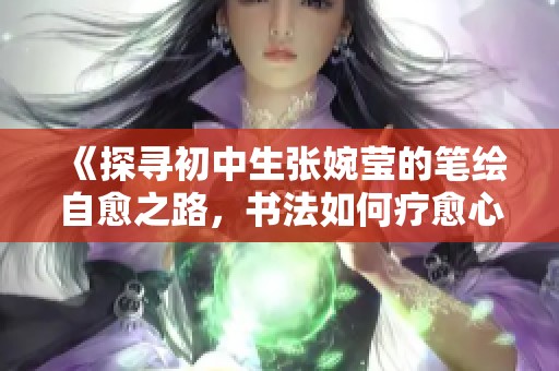 《探寻初中生张婉莹的笔绘自愈之路，书法如何疗愈心灵》