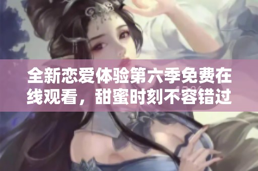全新恋爱体验第六季免费在线观看，甜蜜时刻不容错过