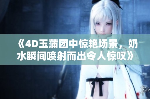 《4D玉蒲团中惊艳场景，奶水瞬间喷射而出令人惊叹》