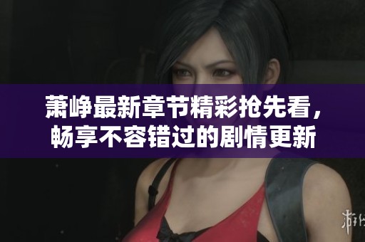 萧峥最新章节精彩抢先看，畅享不容错过的剧情更新