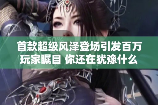 首款超级风泽登场引发百万玩家瞩目 你还在犹豫什么快来参与吧