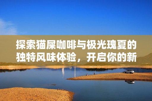 探索猫屎咖啡与极光瑰夏的独特风味体验，开启你的新味蕾之旅