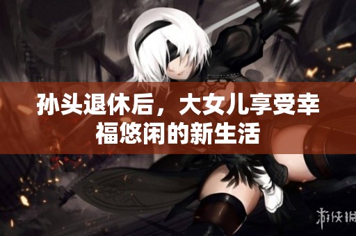 孙头退休后，大女儿享受幸福悠闲的新生活