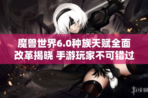 魔兽世界6.0种族天赋全面改革揭晓 手游玩家不可错过的新变化解析