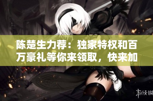 陈楚生力荐：独家特权和百万豪礼等你来领取，快来加入吧！