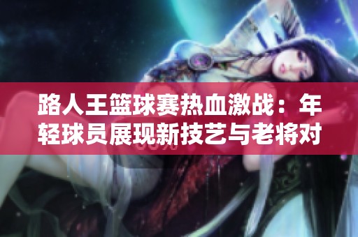 路人王篮球赛热血激战：年轻球员展现新技艺与老将对抗的精彩时刻