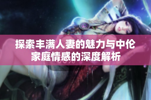 探索丰满人妻的魅力与中伦家庭情感的深度解析