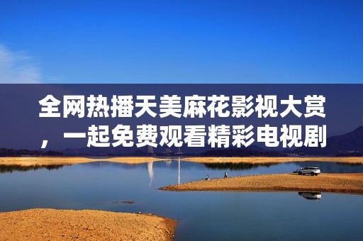 全网热播天美麻花影视大赏，一起免费观看精彩电视剧内容