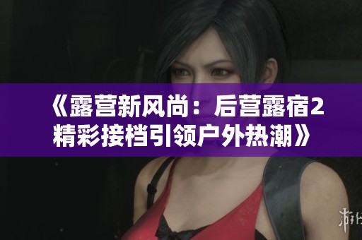 《露营新风尚：后营露宿2精彩接档引领户外热潮》