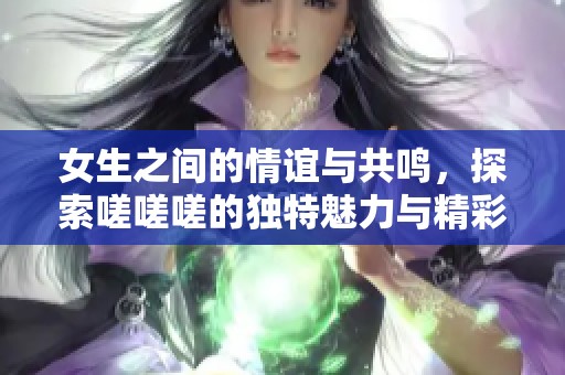 女生之间的情谊与共鸣，探索嗟嗟嗟的独特魅力与精彩时刻