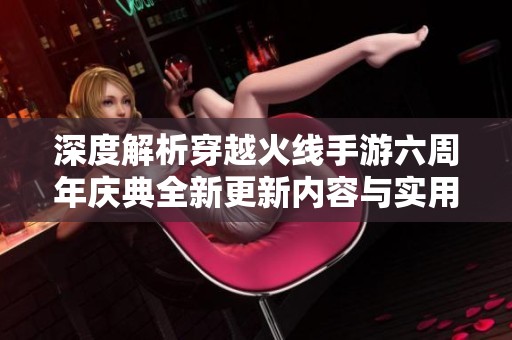 深度解析穿越火线手游六周年庆典全新更新内容与实用攻略分享