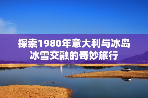 探索1980年意大利与冰岛冰雪交融的奇妙旅行