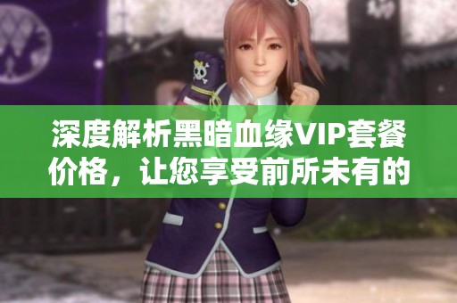 深度解析黑暗血缘VIP套餐价格，让您享受前所未有的游戏乐趣和体验