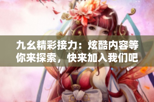 九幺精彩接力：炫酷内容等你来探索，快来加入我们吧！
