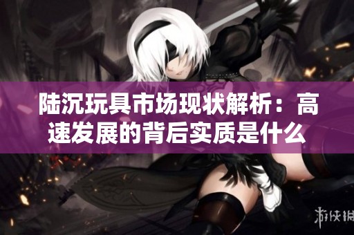 陆沉玩具市场现状解析：高速发展的背后实质是什么