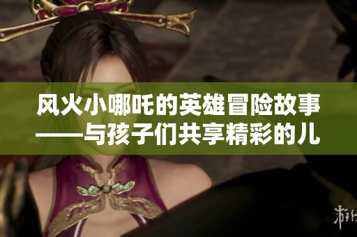 风火小哪吒的英雄冒险故事——与孩子们共享精彩的儿童传奇故事共享时间