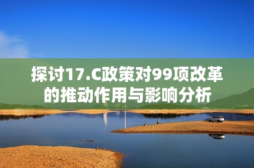 探讨17.C政策对99项改革的推动作用与影响分析