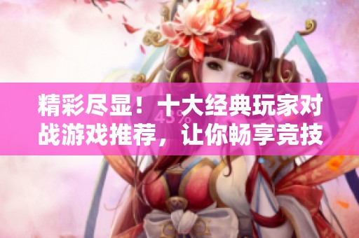 精彩尽显！十大经典玩家对战游戏推荐，让你畅享竞技乐趣与友谊挑战
