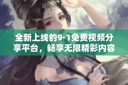 全新上线的9·1免费视频分享平台，畅享无限精彩内容