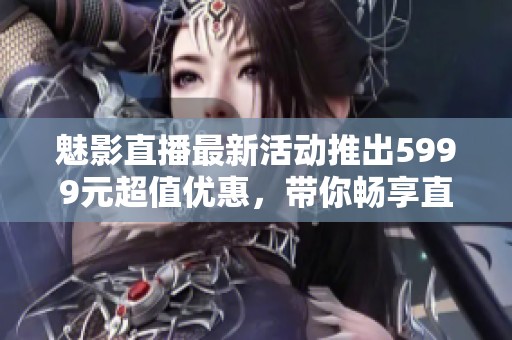 魅影直播最新活动推出5999元超值优惠，带你畅享直播乐趣