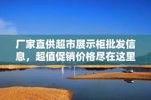 厂家直供超市展示柜批发信息，超值促销价格尽在这里，让您的商品更具吸引力