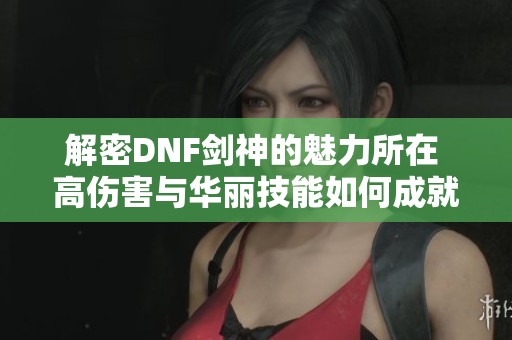 解密DNF剑神的魅力所在 高伤害与华丽技能如何成就团队的核心角色