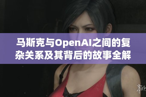 马斯克与OpenAI之间的复杂关系及其背后的故事全解析