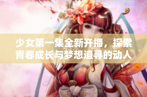 少女第一集全新开播，探索青春成长与梦想追寻的动人故事