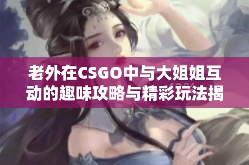 老外在CSGO中与大姐姐互动的趣味攻略与精彩玩法揭秘