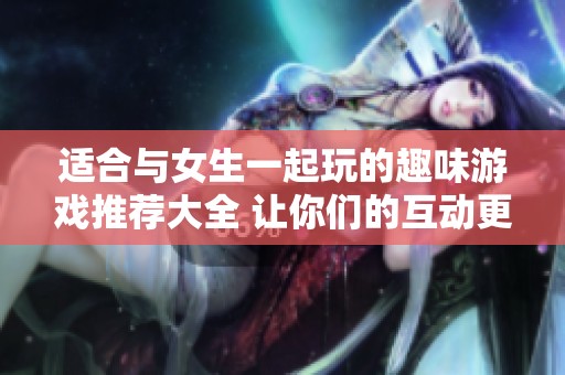适合与女生一起玩的趣味游戏推荐大全 让你们的互动更加精彩
