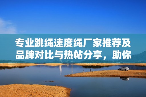 专业跳绳速度绳厂家推荐及品牌对比与热帖分享，助你提升跳绳技能和速度