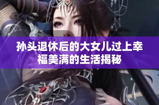 孙头退休后的大女儿过上幸福美满的生活揭秘