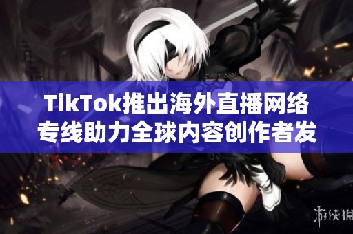 TikTok推出海外直播网络专线助力全球内容创作者发展