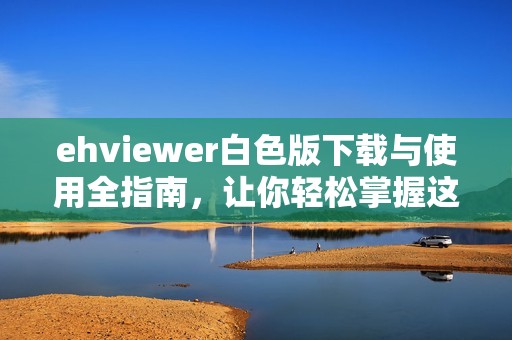 ehviewer白色版下载与使用全指南，让你轻松掌握这款软件