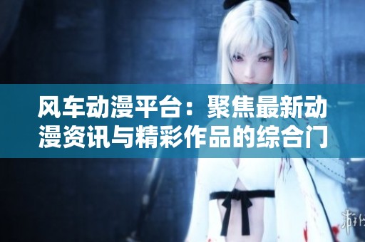 风车动漫平台：聚焦最新动漫资讯与精彩作品的综合门户网站
