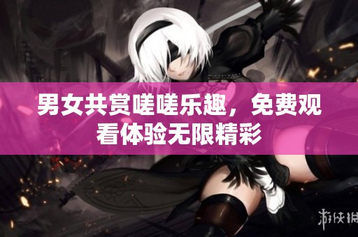 男女共赏嗟嗟乐趣，免费观看体验无限精彩
