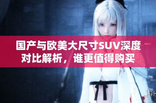 国产与欧美大尺寸SUV深度对比解析，谁更值得购买