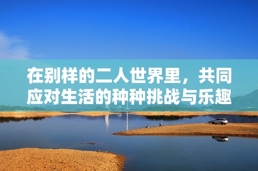 在别样的二人世界里，共同应对生活的种种挑战与乐趣