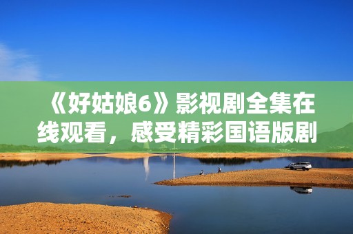 《好姑娘6》影视剧全集在线观看，感受精彩国语版剧情魅力