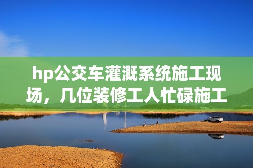hp公交车灌溉系统施工现场，几位装修工人忙碌施工中