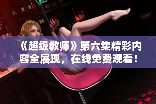 《超级教师》第六集精彩内容全展现，在线免费观看！