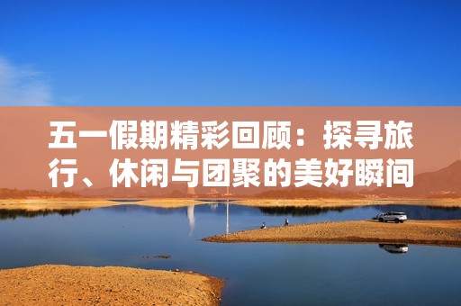五一假期精彩回顾：探寻旅行、休闲与团聚的美好瞬间
