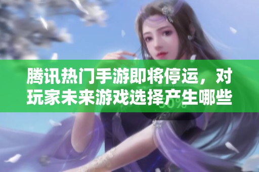 腾讯热门手游即将停运，对玩家未来游戏选择产生哪些影响与启示