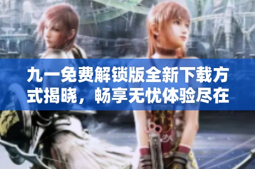 九一免费解锁版全新下载方式揭晓，畅享无忧体验尽在掌握