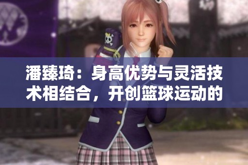 潘臻琦：身高优势与灵活技术相结合，开创篮球运动的新传奇故事