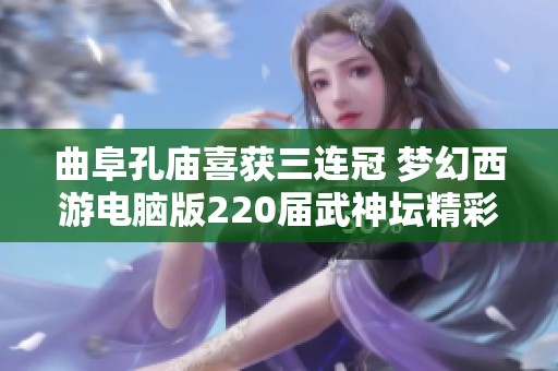 曲阜孔庙喜获三连冠 梦幻西游电脑版220届武神坛精彩回顾与战报分析
